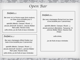 Open Bar
     Forfait 1 :
                                                Forfait 3 :
Bar avec vin La Ferme rouge (trois couleurs,
         sur base d’une bouteille pour 2        Bar avec champagne Ruinart brut (sur base
                   personnes),                        d’une bouteille pour 3 personnes),
   apéritifs (Martini, Campari, Ricard…),
alcools (Smirnoff, Gordon’s, Johnnie Walker        apéritifs (Martini, Campari, Ricard…),
            Red Label, Havana Club),            alcools premium (Belvédère, Tanqueray 10,
softs drinks, jus de fruits et eaux minérales         Johnnie Walker Black, Havana Club
                                                                       Anejo),

Forfait 2 :                                                    softs drinks,

 Bar avec champagne Alfred Gratien (sur               jus de fruits et eaux minérales
 base d’une bouteille pour 2 personnes)

   apéritifs (Martini, Campari, Ricard…),
alcools (Smirnoff, Gordon’s, Johnnie Walker
          Red Label, Havana Club),
softs drinks, jus de fruits et eaux minérales
 