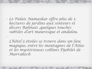 • Le Palais Namaskar offre plus de 5
  hectares de jardins aux senteurs et
  décors Balinais ,quelques touches
  subtiles d'art mauresque et andalou.
•
  L'hôtel 5 étoiles se trouve dans un lieu
  magique, entre les montagnes de l'Atlas
  et les mystérieuses collines Djebilet de
  Marrakech
 