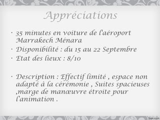 Appréciations
• 35 minutes en voiture de l'aéroport
  Marrakech Ménara
• Disponibilité : du 15 au 22 Septembre
• Etat des lieux : 8/10

• Description : Effectif limité , espace non
  adapté à la cérémonie , Suites spacieuses
  ,marge de manœuvre étroite pour
  l’animation .
 