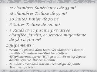 •12 chambres Supérieures de 55 m²
•18 chambres Deluxe de 55 m²
•20 Suites Junior de 70 m²
•6 Suites Deluxe de 120 m²
•5 Riads avec piscine privative
 chauffée ,jardin, et service majordome
 de 580 à 700 m²
Equipements :
• Ecran TV plasma dans toutes les chambres -Chaînes
  satellites-Climatisation-Mini bar- Coffre-
  Téléphone/messagerie- Wifi gratuit- Dressing-Espace
  douche séparée- Air-conditionné -
• Minibar- I Pod dock station-Technologie de pointe-
  Terrasses privées.
 