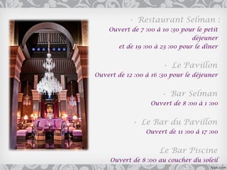 • Restaurant Selman :
    Ouvert de 7 :00 à 10 :30 pour le petit
                                déjeuner
      et de 19 :00 à 23 :00 pour le dîner


                       • Le Pavillon
Ouvert de 12 :00 à 16 :30 pour le déjeuner


                      • Bar Selman
                   Ouvert de 8 :00 à 1 :00


            • Le Bar du Pavillon
                 Ouvert de 11 :00 à 17 :00


                      Le Bar Piscine
     Ouvert de 8 :00 au coucher du soleil
 