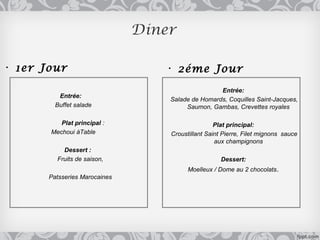 Diner

• 1er Jour                        • 2éme Jour
                                                   Entrée:
          Entrée:
                                   Salade de Homards, Coquilles Saint-Jacques,
         Buffet salade                  Saumon, Gambas, Crevettes royales

          Plat principal :                         Plat principal:
       Mechoui àTable              Croustillant Saint Pierre, Filet mignons sauce
                                                   aux champignons
           Dessert :
         Fruits de saison,                           Dessert:
                                         Moelleux / Dome au 2 chocolats .
       Patsseries Marocaines
 