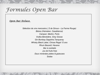 Formules Open Bar

 Open Bar Deluxe


          Sélection de vins marocains ( S de Siroua – La Ferme Rouge)
                          Bières (Heineken, Casablanca)
                              Campari, Martini, Porto
                          Vodka Belvédère, Grey Goose
                        Gin Bombay Sapphire,Tanqueray
                    Whisky Black Label, Chivas Regal 12 ans
                              Rhum Bacardi, Havana
                                   Bar à cocktails
                                  Jus de fruits frais
                        Eaux minérales plates & gazeuses
                                       Sodas
 