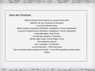 Open Bar Premium

               Moët & Chandon Brut Impérial ou Laurent Perrier Brut
                      Sélection de vins marocains et étrangers
                              Local and imported wines
      Bières locales et importées (Heineken, Casablanca, Corona, Budweiser)
       Local and imported beers (Heineken, Casablanca, Corona, Budweiser)
                           Vodka Belvédère, Grey Goose
                          Gin Bombay Sapphire, Tanqueray
                      Whisky Black Label, Chivas Regal 12 ans
                               Rhum Bacardi, Havana
                            Bar à cocktails – Cocktail bar
                         Jus de fruits frais – Fresh fruit juices
   Eaux minérales plates & gazeuses locales – Local still & sparkling mineral waters
                                          Sodas
 