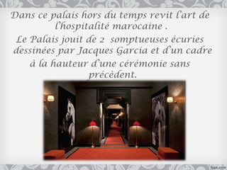 Dans ce palais hors du temps revit l’art de
          l’hospitalité marocaine .
 Le Palais jouit de 2 somptueuses écuries
dessinées par Jacques Garcia et d’un cadre
    à la hauteur d’une cérémonie sans
                  précèdent.
 
