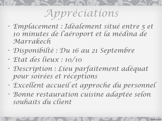 Appréciations
• Emplacement : Idéalement situé entre 5 et
  10 minutes de l’aéroport et la médina de
  Marrakech
• Disponibilté : Du 16 au 21 Septembre
• Etat des lieux : 10/10
• Description : Lieu parfaitement adéquat
  pour soirées et réceptions
• Excellent accueil et approche du personnel
• Bonne restauration cuisine adaptée selon
  souhaits du client
 