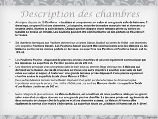 Description des chambres
•   Amanjena dispose de 18 Pavillons : climatisés et comprennent un salon et une grande salle de bain avec 2
    dressings, un grand lit et une cheminée. La baignoire, entourée de marbre marocain vert et donnant sur
    un petit jardin, illumine la salle de bain. Chaque pavillon dispose d’une terrasse privée au centre de
    laquelle se dresse un minzah. Les pavillons peuvent être communicants via des portails se trouvant en
    terrasses.

•   Six chambres identiques aux Pavillons donnent sur un grand Bassin, localisé au centre de l’hôtel ; ces chambres
    sont appelées Pavillons Bassin. Les Pavillons Bassin peuvent être communicants avec les Maisons ou les
    Maisons Jardin via les mêmes portails en terrasse. La superficie des Pavillons et Pavillons Bassin est de
    175 m2.

•   Les Pavillons Piscine : disposent de piscines privées chauffées et peuvent également communiquer par
    les terrasses. La superficie du Pavillon piscine est de 220 m2.
•   Une chambre principale avec une grande salle de bain situé au premier étage distingue les 4 Maisons qui
    donnent sur le Bassin. Au rez-de-chaussée se trouve une autre chambre à coucher avec salle de bain
    reliée aux salon et séjour. À l’extérieur, une grande terrasse privée disposant d’une piscine également
    chauffée amène la superficie totale d’une Maison à 338m².
•   Deux autres Maisons donnant sur le Bassin disposent d’un jardin est d’une terrasse de dimensions plus
    importantes ainsi que le service d’un maître d’hôtel privé ; ce sont les Maisons Jardin. La superficie Totale
    d’une Maison Jardin est de 563 m².

•   Notre catégorie la plus exclusive, La Maison Al-Hamra, est constituée de deux pavillons reliés par un grand
    salon central et un séjour donnant sur une grande piscine chauffée. La terrasse privée est agrémentée de
    deux minzahs de chaque côté de la piscine et d’une cheminée externe. La Maison Al Hamra offre
    également le service d’un maître d’hôtel privé. La superficie totale de La Maison Al Hamra est de 1130 m².
 