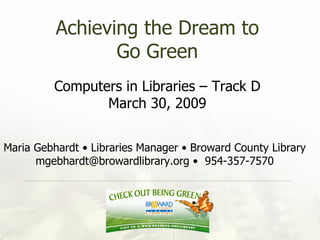 Achieving the Dream to Go Green Computers in Libraries – Track D March 30, 2009 Maria Gebhardt • Libraries Manager • Broward County Library mgebhardt@browardlibrary.org •  954-357-7570 