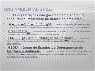 As organizações não governamentais têm um papel muito importante na defesa do ambiente… WWF – World Wildlife Fund  travar a degradação do planeta e construir um mundo onde os humanos possam viver em harmonia com a Natureza; GreenPeace  defender o ambiente e promover a paz, sensibilizando as pessoas para mudarem atitudes e comportamentos; LPN – Liga Para a Protecção da Natureza  contribuir para a conservação do património natural e da diversidade das espécies dos ecossistemas; GEOTA – Grupo de Estudos de Ordenamento do Território e Ambiente  defende o conceito de ambiente englobando não só a Natureza mas também a paisagem humanizada, os valores culturais e a qualidade de vida das pessoas. 