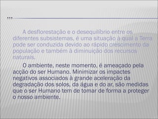 A desflorestação e o desequilíbrio entre os diferentes subsistemas, é uma situação à qual a Terra pode ser conduzida devido ao rápido crescimento da população e também à diminuição dos recursos naturais.  O ambiente, neste momento, é ameaçado pela acção do ser Humano. Minimizar os impactes negativos associados à grande aceleração da degradação dos solos, da água e do ar, são medidas que o ser Humano tem de tomar de forma a proteger o nosso ambiente. 
