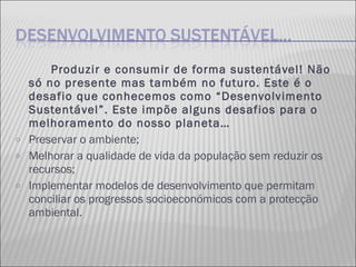 Produzir e consumir de forma sustentável! Não só no presente mas também no futuro. Este é o desafio que conhecemos como “Desenvolvimento Sustentável”. Este impõe alguns desafios para o melhoramento do nosso planeta… Preservar o ambiente; Melhorar a qualidade de vida da população sem reduzir os recursos; Implementar modelos de desenvolvimento que permitam conciliar os progressos socioeconómicos com a protecção ambiental.  