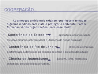 As ameaças ambientais exigiram que fossem tomadas algumas medidas com vista a proteger o ambiente. Foram formadas várias organizações, para esse efeito… Conferência de Estocolmo  agricultura, oceanos, saúde, recursos naturais, pobreza social e utilização de armas químicas; Conferência do Rio de Janeiro  alterações climáticas, desflorestação, destruição da camada de ozono e poluição das águas; Cimeira de Joanesburgo  pobreza, fome, alterações climáticas, poluição e biodiversidade. 
