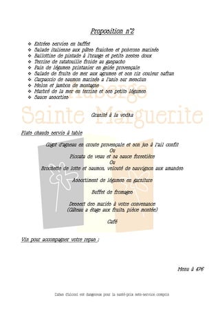 Proposition n°2
     Entrées servies en buffet
     Salade italienne aux pâtes fraiches et poivrons marinés
     Ballottine de pintade à l’orange et petits zestes doux
     Terrine de ratatouille froide au gaspacho
     Pain de légumes printanier en gelée provençale
     Salade de fruits de mer aux agrumes et son riz couleur safran
     Carpaccio de saumon marinés a l’anis sur mesclun
     Melon et jambon de montagne
     Marbré de la mer en terrine et ses petits légumes
     Sauce assorties


                                    Granité à la vodka


Plats chauds servis à table

          Gigot d’agneau en croute provençale et son jus à l’ail confit
                                       Ou
                     Piccata de veau et sa sauce forestière
                                       Ou
        Brochette de lotte et saumon, velouté de sauvignon aux amandes

                         Assortiment de légumes en garniture

                                     Buffet de fromages

                       Dessert des mariés à votre convenance
                      (Gâteau a étage aux fruits, pièce montée)

                                              Café


Vin pour accompagner votre repas ;




                                                                                       Menu à 47€




               L’abus d’alcool est dangereux pour la santé-prix nets-service compris
 