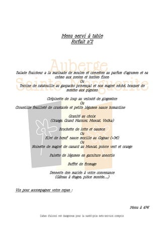 Menu servi à table
                                   Forfait n°2




Salade fraicheur a la marinade de moules et crevettes au parfum d’agrumes et sa
                         crème aux zestes et herbes fines
                                       Ou
  Terrine de ratatouille au gaspacho provençal et son magret séché, bouquet de
                               menthe aux pignons

                    Crépinette de loup au velouté de gingembre
                                         Ou
Croustille feuilleté de crustacés et petits légumes sauce homardine

                                  Granité au choix
                       (Orange, Grand Marnier, Muscat, Vodka)

                           Brochette de lotte et saumon
                                        Ou
                  Filet de bœuf sauce morille au Cognac (+3€)
                                        Ou
          Noisette de magret de canard au Muscat, poivre vert et orange

                      Palette de légumes en garniture assortie

                                     Buffet de fromage

                      Desserts des mariés à votre convenance
                         (Gâteau à étages, pièce montée….)


Vin pour accompagner votre repas :




                                                                                       Menu à 47€

               L’abus d’alcool est dangereux pour la santé-prix nets-service compris
 