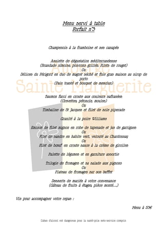Menu servi à table
                                  Forfait n°3


                    Champenois à la framboise et ses canapés


                    Assiette de dégustation méditerranéenne
             (Brandade nîmoise, poivrons grillés, Filets de rouget)
                                       Ou
  Délices du Périgord en duo de magret séché et foie gras maison au sirop de
                                      porto
                      (Pain toasté et bouquet de mesclun)


                 Saumon farci en croute aux couleurs safranées
                         (Crevettes, pétoncle, moules)
                                       Ou
               Timbaline de St Jacques et filet de sole piperade

                             Granité à la poire Williams

        Emincé de filet mignon en robe de tapenade et jus de garrigues
                                     Ou
            Filet de sandre en habite vert, velouté au Chardonnay
                                     Ou
            Filet de bœuf en croute sauce à la crème de girolles

                   Palette de légumes et en garniture assortie

                 Trilogie de fromages et sa salade aux pignons
                                       Ou
                       Plateau de fromages sur son buffet

                     Desserts de mariés à votre convenance
                    (Gâteau de fruits à étages, pièce monté….)


Vin pour accompagner votre repas :

                                                                                      Menu à 53€


              L’abus d’alcool est dangereux pour la santé-prix nets-service compris
 