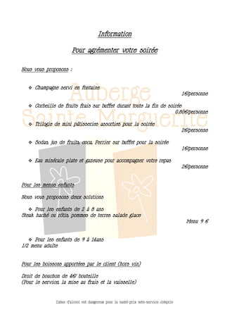 Information

                        Pour agrémenter votre soirée

Nous vous proposons :


    Champagne servi en fontaine
                                                                                         1€/personne

    Corbeille de fruits frais sur buffet durant toute la fin de soirée
                                                                                       0.80€/personne

    Trilogie de mini pâtisseries assorties pour la soirée
                                                                                         2€/personne

    Sodas, jus de fruits, coca, Perrier sur buffet pour la soirée
                                                                                         1€/personne

    Eau minérale plate et gazeuse pour accompagner votre repas
                                                                                         2€/personne


Pour les menus enfants

Nous vous proposons deux solutions

    Pour les enfants de 2 à 8 ans
Steak haché ou rôtis, pommes de terres salade glace
                                                                                           Menu 9 €


    Pour les enfants de 9 à 14ans
1/2 menu adulte


Pour les boissons apportées par le client (hors vin)

Droit de bouchon de 4€/ bouteille
(Pour le service, la mise au frais et la vaisselle)



               L’abus d’alcool est dangereux pour la santé-prix nets-service compris
 