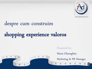 despre cum construim
shopping experience valoros
Presented by:
Maria Gheorghita
Marketing & PR Manager

 