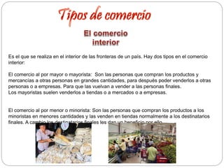 Es el que se realiza en el interior de las fronteras de un país. Hay dos tipos en el comercio
interior:
El comercio al por mayor o mayorista: Son las personas que compran los productos y
mercancías a otras personas en grandes cantidades, para después poder venderlos a otras
personas o a empresas. Para que las vuelvan a vender a las personas finales.
Los mayoristas suelen venderlos a tiendas o a mercados o a empresas.
El comercio al por menor o minorista: Son las personas que compran los productos a los
minoristas en menores cantidades y las venden en tiendas normalmente a los destinatarios
finales. A cambio los destinatarios finales les dan un beneficio por ello.
 