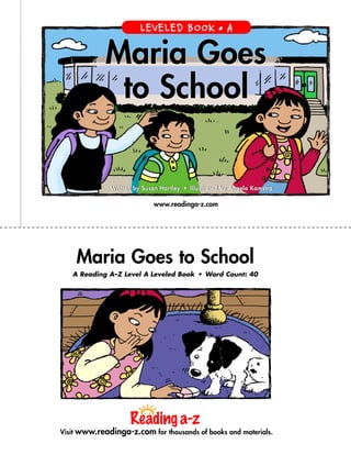 www.readinga-z.com
Maria Goes to School
A Reading A–Z Level A Leveled Book  •  Word Count: 40
Maria Goes
to School
Written by Susan Hartley  •  Illustrated by Angela KamstraWritten by Susan Hartley  •  Illustrated by Angela Kamstra
Visit www.readinga-z.com for thousands of books and materials.
LEVELED BOOK • A
 