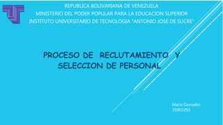 REPUBLICA BOLIVARIANA DE VENEZUELA
MINISTERIO DEL PODER POPULAR PARA LA EDUCACION SUPERIOR
INSTITUTO UNIVERSITARIO DE TECNOLOGIA "ANTONIO JOSE DE SUCRE"
PROCESO DE RECLUTAMIENTO Y
SELECCION DE PERSONAL
Maria Gonzalez
25902293
 