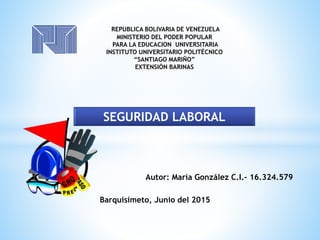 REPUBLICA BOLIVARIA DE VENEZUELA
MINISTERIO DEL PODER POPULAR
PARA LA EDUCACION UNIVERSITARIA
INSTITUTO UNIVERSITARIO POLITÉCNICO
“SANTIAGO MARIÑO”
EXTENSIÓN BARINAS
Autor: María González C.I.- 16.324.579
Barquisimeto, Junio del 2015
SEGURIDAD LABORAL
 