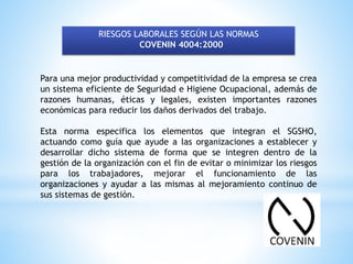 RIESGOS LABORALES SEGÚN LAS NORMAS
COVENIN 4004:2000
Para una mejor productividad y competitividad de la empresa se crea
un sistema eficiente de Seguridad e Higiene Ocupacional, además de
razones humanas, éticas y legales, existen importantes razones
económicas para reducir los daños derivados del trabajo.
Esta norma especifica los elementos que integran el SGSHO,
actuando como guía que ayude a las organizaciones a establecer y
desarrollar dicho sistema de forma que se integren dentro de la
gestión de la organización con el fin de evitar o minimizar los riesgos
para los trabajadores, mejorar el funcionamiento de las
organizaciones y ayudar a las mismas al mejoramiento continuo de
sus sistemas de gestión.
 
