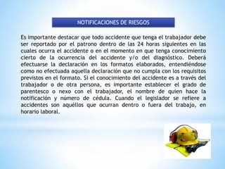 NOTIFICACIONES DE RIESGOS
Es importante destacar que todo accidente que tenga el trabajador debe
ser reportado por el patrono dentro de las 24 horas siguientes en las
cuales ocurra el accidente o en el momento en que tenga conocimiento
cierto de la ocurrencia del accidente y/o del diagnóstico. Deberá
efectuarse la declaración en los formatos elaborados, entendiéndose
como no efectuada aquella declaración que no cumpla con los requisitos
previstos en el formato. Si el conocimiento del accidente es a través del
trabajador o de otra persona, es importante establecer el grado de
parentesco o nexo con el trabajador, el nombre de quien hace la
notificación y número de cédula. Cuando el legislador se refiere a
accidentes son aquéllos que ocurran dentro o fuera del trabajo, en
horario laboral.
 