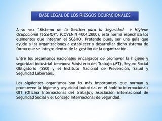 BASE LEGAL DE LOS RIESGOS OCUPACIONALES
A su vez “Sistema de la Gestión para la Seguridad e Higiene
Ocupacional (SGSHO)”. (COVENIN 4004:2000), esta norma especifica los
elementos que integran el SGSHO. Pretende pues, ser una guía que
ayude a las organizaciones a establecer y desarrollar dicho sistema de
forma que se integre dentro de la gestión de la organización.
Entre los organismos nacionales encargados de promover la higiene y
seguridad industrial tenemos: Ministerio del Trabajo (MT), Seguro Social
Obligatorio (SSO) y el Instituto Nacional de Prevención, Salud y
Seguridad Laborales.
Los siguientes organismos son lo más importantes que norman y
promueven la higiene y seguridad industrial en el ámbito internacional:
OIT (Oficina Internacional del trabajo), Asociación internacional de
Seguridad Social y el Concejo Internacional de Seguridad.
 