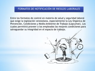 FORMATOS DE NOTIFICACIÓN DE RIESGOS LABORALES
Entre los formatos de control en materia de salud y seguridad laboral
que exige la legislación venezolana, especialmente la Ley Orgánica de
Prevención, Condiciones y Medio Ambiente de Trabajo (Lopcymat). Los
cuales permitirá proveer a los empleados las mejores condiciones para
salvaguardar su integridad en el espacio de trabajo.
 