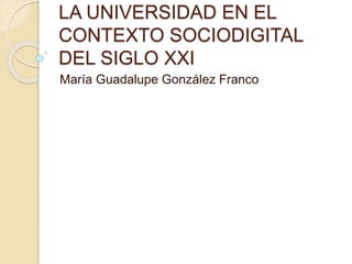 LA UNIVERSIDAD EN EL 
CONTEXTO SOCIODIGITAL 
DEL SIGLO XXI 
María Guadalupe González Franco 
 