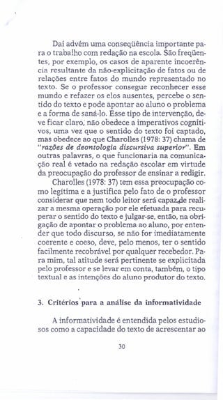 Daí advém uma conseqüência importante pa-
ra o trabalho com redação na escola. São freqüen-
tes, por exemplo, os casos de aparente incoerên-
cia resultante da não-explicitação de fatos ou de
relações entre fatos do mundo representado no
texto. Se o professor consegue reconhecer esse
mundo e refazer os elos ausentes, percebe o sen-
tido do texto e pode apontar ao aluno o problema
e a forma de saná-lo, Esse tipo de intervenção, de-
ve ficar claro; não obedece a imperativos cogniti-
vos, uma vez que o sentido do texto foi captado,
mas obedece ao que Charolles (1978: 37) chama de
"razões de deontologia discursiva superior". Em
outras palavras, o que funcionaria na comunica-
ção real é vetado na redação escolar em virtude
da preocupação do professor de ensinar a redigir.
Charolles (1978: 37) tem essa preocupação co-
mo legítima e a justifica pelo fato de o professor
considerar que nem todo leitor será capaz.de reali-
zar a mesma operação por ele efetuada para recu-
perar o sentido do texto e julgar-se, então, na obri-
gação de apontar o problema ao aluno, por enten-
der que todo discurso, se não for imediatamente
coerente e coeso, deve, pelo menos, ter o sentido
facilmente recobrável por qualquer recebedor. Pa-
ra mim, tal atitude será pertinente se explicitada
pelo professor e se levar em conta, também, o tipo
textual e as intenções do aluno produtor do texto.
3. Critérios' para a análise da informatividade
A informatividade é entendida pelos estudio-
sos como a capacidade do texto de acrescentar ao
30
 