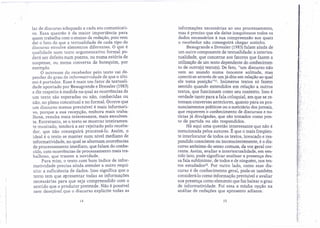lar de discurso adequado a cada ato comunicati-
vo. Essa questão é da maior importância para
quem trabalha com o ensino de redação, pois vem
daí o fato de que a textualidade de cada tipo de
discurso envolve elementos diferentes. O que é
qualidade num texto argumentativo formal po-
derá ser defeito num poema, ou numa estória de
suspense, ou numa conversa de botequim, por
exemplo.
O interesse do recebedor pelo texto vai de-
pender do grau de iniormatividade de que o últi-
mo é portador. Esse é mais um fator de textuali-
dade apontado por Beaugrande e Dressler (1983)
e diz respeito à medida na qual as ocorrências de
um texto são esperadas ou não, conhecidas ou
não, no plano conceitual e no formal. Ocorre que
um discurso menos previsível é mais informati-
vo, porque a sua recepção, embora mais traba-
lhosa, resulta mais interessante, mais envolven-
te. Entretanto, se o texto se mostrar inteiramen-
te inusitado, tenderá a ser rejeitado pelo recebe-
dor, que não conseguirá processá-lo. Assim, o
ideal é o texto se manter num nível mediano de
" informatividade, no qual se alternam ocorrências
de processamento imediato, que falam do conhe-
cido, com ocorrências de processamento mais tra-
balhoso, que trazem a novidade.
Para mim, o texto com bom índice de infor-
matividade precisa ainda atender a outro requi-
sito: a suficiência de dados. Isso significa que o
texto tem que apresentar todas as informações
necessárias para que seja compreendido com o
sentido que o produtor pretende. Não é possível
n€ID desejável que o discurso explicite todas as
informações necessárias ao seu processamento,
mas é preciso que ele deixe inequívocos todos os
dados necessários à sua compreensão aos quais
o recebedor não conseguirá chegar sozinho.
Beaugrande e Dressler (1983)falam ainda de
um outro componente de textualidade: a íntertex-
tualidade, que concerne aos fatores que fazem a
utilização de um texto dependente do conhecimen-
to de outro(s) textoís). De fato, "um discurso não"
vem ao mundo numa inocente solítude, mas
"contróí-se através de um já-dito em relação ao qual
ele toma posição"!', Inúmeros textos só fazem
sentido quando entendidos em relação a outros
textos, que funcionam como seu contexto. Isso é
verdade tanto para a fala coloquial, em que se re-
tomam conversas anteriores, quanto para os pro-
nunciamentos políticos ou o noticiário dos jornais,
que requerem o conhecimento de discursos e no-
tícias já dívulgadas, que são tomados como pon-
to de partida ou são respondidos.
Há aqui uma questão interessante que não é
mencionada pelos autores. b que o mais freqüen-
te interlocutor detodos os textos, invocado e res-
pondido consciente ou inconscientemente, é o dis-
curso anônimo do senso comum, da voz geral cor-
rente: Assim, avaliar a íntertextualídade, em sen-
tido lato, pode significar analisar a presença des-
sa fala subliminar, de todos e de ninguém, nos tex-
tos estudados'ê. Por outro lado, como esse dis-
curso é de conhecimento geral, pode-se também
considerá-lo como informação previsível e avaliar
sua presença como elemento que faz baixar o grau
de informatividade. Foi essa a minha opção na
análise de redações que apresento adiante.
. ~. .
i:' .
! ::.
: ....
" "
..~:'
';', " .
~:(
. .' .
~1·~·
'. '
~""':""
t,·
V~':.
;~f
..
14 15
 