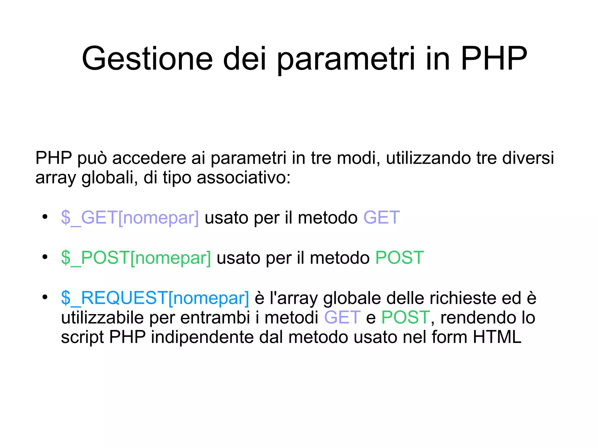 Gestione dei parametri in PHP
PHP può accedere ai parametri in tre modi, utilizzando tre diversi
array globali, di tipo associativo:
●

$_GET[nomepar] usato per il metodo GET

●

$_POST[nomepar] usato per il metodo POST

●

$_REQUEST[nomepar] è l'array globale delle richieste ed è
utilizzabile per entrambi i metodi GET e POST, rendendo lo
script PHP indipendente dal metodo usato nel form HTML

 