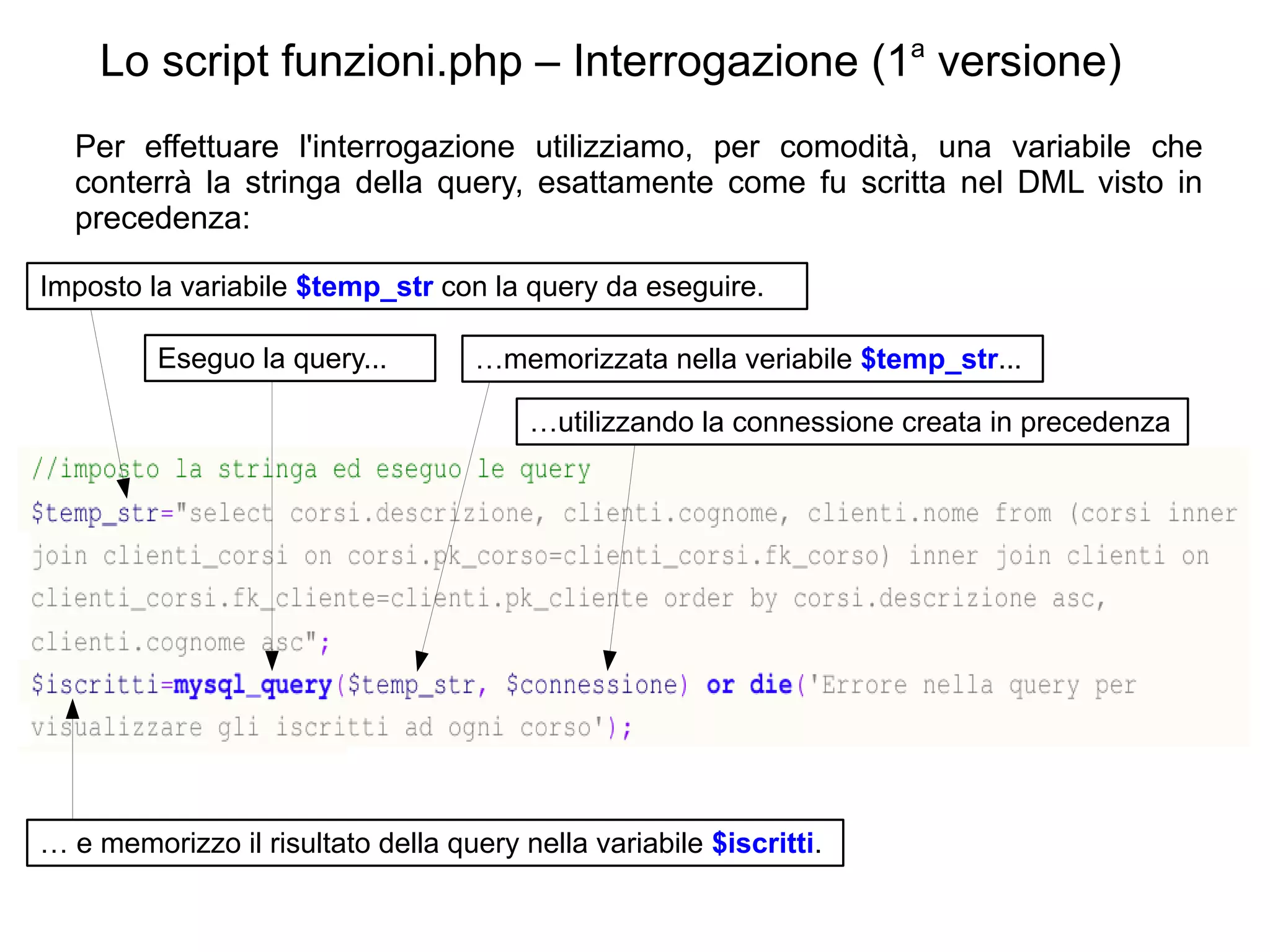 Lo script funzioni.php – Interrogazione (1a versione)
Per effettuare l'interrogazione utilizziamo, per comodità, una variabile che
conterrà la stringa della query, esattamente come fu scritta nel DML visto in
precedenza:
Imposto la variabile $temp_str con la query da eseguire.
Eseguo la query...

…memorizzata nella veriabile $temp_str...
…utilizzando la connessione creata in precedenza

… e memorizzo il risultato della query nella variabile $iscritti.

 