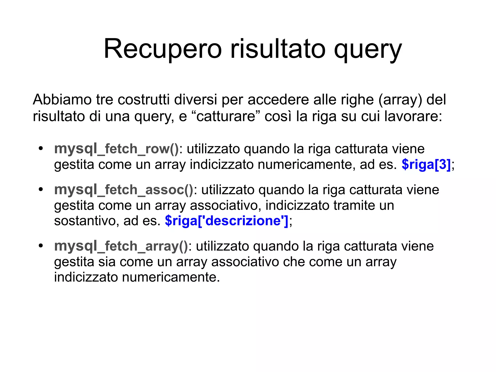 Recupero risultato query
Abbiamo tre costrutti diversi per accedere alle righe (array) del
risultato di una query, e “catturare” così la riga su cui lavorare:
●

mysql_fetch_row(): utilizzato quando la riga catturata viene
gestita come un array indicizzato numericamente, ad es. $riga[3];

●

mysql_fetch_assoc(): utilizzato quando la riga catturata viene
gestita come un array associativo, indicizzato tramite un
sostantivo, ad es. $riga['descrizione'];

●

mysql_fetch_array(): utilizzato quando la riga catturata viene
gestita sia come un array associativo che come un array
indicizzato numericamente.

 
