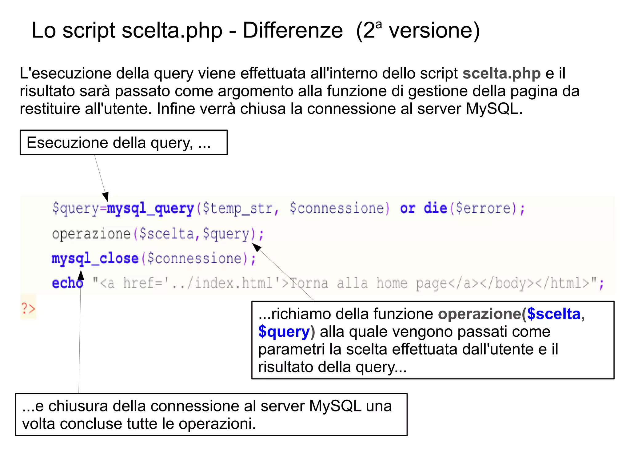 Lo script scelta.php - Differenze (2a versione)
L'esecuzione della query viene effettuata all'interno dello script scelta.php e il
risultato sarà passato come argomento alla funzione di gestione della pagina da
restituire all'utente. Infine verrà chiusa la connessione al server MySQL.
Esecuzione della query, ...

...richiamo della funzione operazione($scelta,
$query) alla quale vengono passati come
parametri la scelta effettuata dall'utente e il
risultato della query...
...e chiusura della connessione al server MySQL una
volta concluse tutte le operazioni.

 