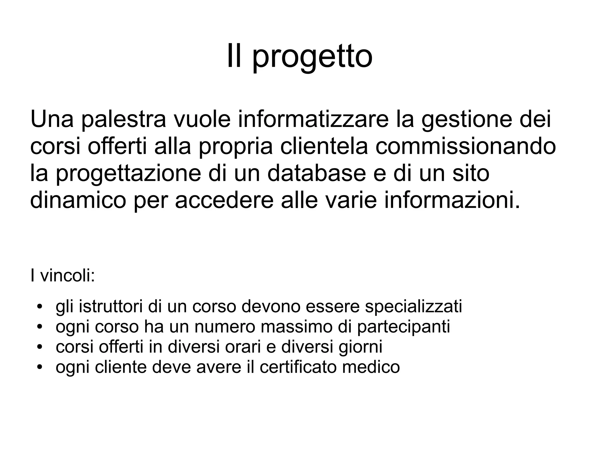 Il progetto
Una palestra vuole informatizzare la gestione dei
corsi offerti alla propria clientela commissionando
la progettazione di un database e di un sito
dinamico per accedere alle varie informazioni.
I vincoli:
●
●
●
●

gli istruttori di un corso devono essere specializzati
ogni corso ha un numero massimo di partecipanti
corsi offerti in diversi orari e diversi giorni
ogni cliente deve avere il certificato medico

 