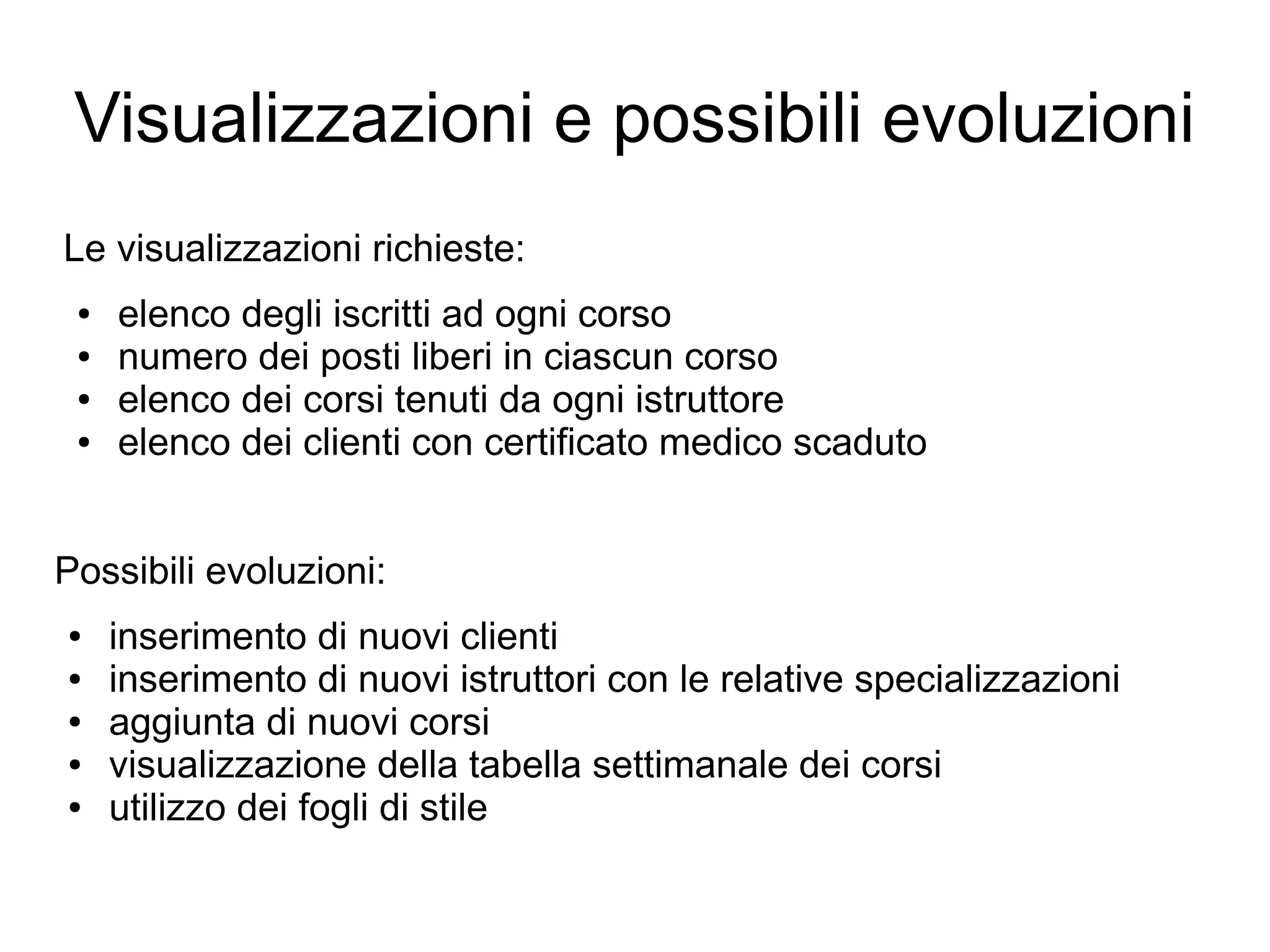 Visualizzazioni e possibili evoluzioni
Le visualizzazioni richieste:
●
●
●
●

elenco degli iscritti ad ogni corso
numero dei posti liberi in ciascun corso
elenco dei corsi tenuti da ogni istruttore
elenco dei clienti con certificato medico scaduto

Possibili evoluzioni:
●
●
●
●
●

inserimento di nuovi clienti
inserimento di nuovi istruttori con le relative specializzazioni
aggiunta di nuovi corsi
visualizzazione della tabella settimanale dei corsi
utilizzo dei fogli di stile

 