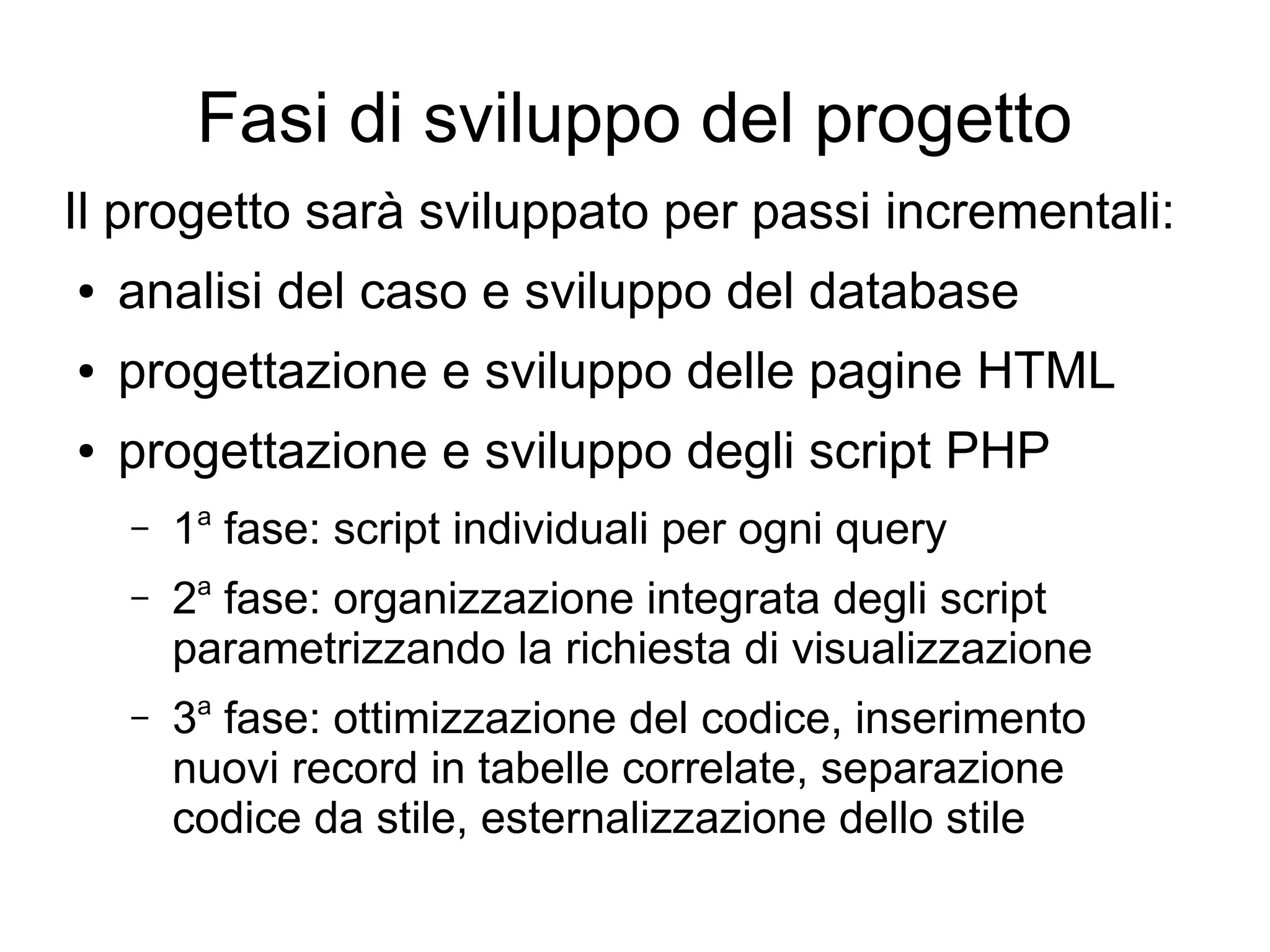 Fasi di sviluppo del progetto
Il progetto sarà sviluppato per passi incrementali:
●

analisi del caso e sviluppo del database

●

progettazione e sviluppo delle pagine HTML

●

progettazione e sviluppo degli script PHP
–

1a fase: script individuali per ogni query

–

2a fase: organizzazione integrata degli script
parametrizzando la richiesta di visualizzazione

–

3a fase: ottimizzazione del codice, inserimento
nuovi record in tabelle correlate, separazione
codice da stile, esternalizzazione dello stile

 