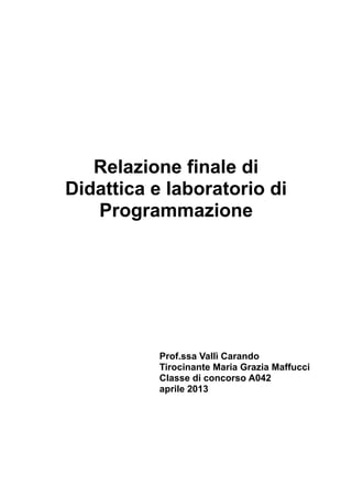 Relazione finale di
Didattica e laboratorio di
Programmazione

Prof.ssa Vallì Carando
Tirocinante Maria Grazia Maffucci
Classe di concorso A042
aprile 2013

 