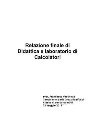 Relazione finale di
Didattica e laboratorio di
Calcolatori

Prof. Francesco Vaschetto
Tirocinante Maria Grazia Maffucci
Classe di concorso A042
22 maggio 2013

 