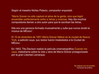 Según el maestro Núñez Palacio, compositor orquestal: “ María Grever no sólo capturó el alma de la gente, sino que logró e...