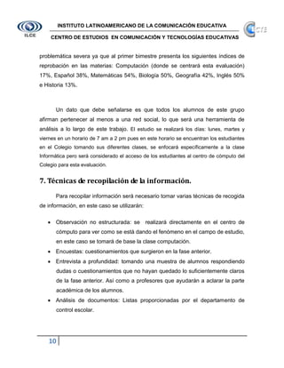 INSTITUTO LATINOAMERICANO DE LA COMUNICACIÓN EDUCATIVA

    CENTRO DE ESTUDIOS EN COMUNICACIÓN Y TECNOLOGÍAS EDUCATIVAS


problemática severa ya que al primer bimestre presenta los siguientes índices de
reprobación en las materias: Computación (donde se centrará esta evaluación)
17%, Español 38%, Matemáticas 54%, Biología 50%, Geografía 42%, Inglés 50%
e Historia 13%.



       Un dato que debe señalarse es que todos los alumnos de este grupo
afirman pertenecer al menos a una red social, lo que será una herramienta de
análisis a lo largo de este trabajo. El estudio se realizará los días: lunes, martes y
viernes en un horario de 7 am a 2 pm pues en este horario se encuentran los estudiantes
en el Colegio tomando sus diferentes clases, se enfocará específicamente a la clase
Informática pero será considerado el acceso de los estudiantes al centro de cómputo del
Colegio para esta evaluación.


7. Técnicas de recopilación de la información.
       Para recopilar información será necesario tomar varias técnicas de recogida
de información, en este caso se utilizarán:

       Observación no estructurada: se realizará directamente en el centro de
       cómputo para ver como se está dando el fenómeno en el campo de estudio,
       en este caso se tomará de base la clase computación.
       Encuestas: cuestionamientos que surgieron en la fase anterior.
       Entrevista a profundidad: tomando una muestra de alumnos respondiendo
       dudas o cuestionamientos que no hayan quedado lo suficientemente claros
       de la fase anterior. Así como a profesores que ayudarán a aclarar la parte
       académica de los alumnos.
       Análisis de documentos: Listas proporcionadas por el departamento de
       control escolar.




   10
 