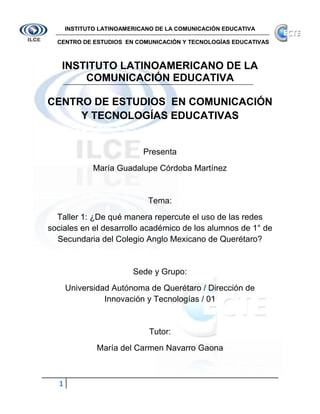INSTITUTO LATINOAMERICANO DE LA COMUNICACIÓN EDUCATIVA

  CENTRO DE ESTUDIOS EN COMUNICACIÓN Y TECNOLOGÍAS EDUCATIVAS



   INSTITUTO LATINOAMERICANO DE LA
       COMUNICACIÓN EDUCATIVA

CENTRO DE ESTUDIOS EN COMUNICACIÓN
     Y TECNOLOGÍAS EDUCATIVAS


                            Presenta
              María Guadalupe Córdoba Martínez


                             Tema:
  Taller 1: ¿De qué manera repercute el uso de las redes
sociales en el desarrollo académico de los alumnos de 1° de
  Secundaria del Colegio Anglo Mexicano de Querétaro?


                         Sede y Grupo:
      Universidad Autónoma de Querétaro / Dirección de
                Innovación y Tecnologías / 01


                             Tutor:
               María del Carmen Navarro Gaona



  1
 