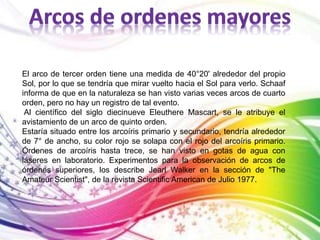 El arco de tercer orden tiene una medida de 40°20' alrededor del propio 
Sol, por lo que se tendría que mirar vuelto hacia el Sol para verlo. Schaaf 
informa de que en la naturaleza se han visto varias veces arcos de cuarto 
orden, pero no hay un registro de tal evento. 
Al científico del siglo diecinueve Eleuthere Mascart, se le atribuye el 
avistamiento de un arco de quinto orden. 
Estaría situado entre los arcoíris primario y secundario, tendría alrededor 
de 7° de ancho, su color rojo se solapa con el rojo del arcoíris primario. 
Órdenes de arcoíris hasta trece, se han visto en gotas de agua con 
láseres en laboratorio. Experimentos para la observación de arcos de 
órdenes superiores, los describe Jearl Walker en la sección de "The 
Amateur Scientist", de la revista Scientific American de Julio 1977. 
 