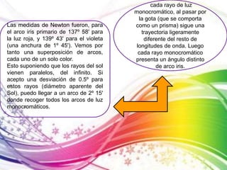 cada rayo de luz 
monocromático, al pasar por 
la gota (que se comporta 
como un prisma) sigue una 
trayectoria ligeramente 
diferente del resto de 
longitudes de onda. Luego 
cada rayo monocromático 
presenta un ángulo distinto 
de arco iris. 
Las medidas de Newton fueron, para 
el arco iris primario de 137º 58' para 
la luz roja, y 139º 43' para el violeta 
(una anchura de 1º 45'). Vemos por 
tanto una superposición de arcos, 
cada uno de un solo color. 
Esto suponiendo que los rayos del sol 
vienen paralelos, del infinito. Si 
acepto una desviación de 0.5º para 
estos rayos (diámetro aparente del 
Sol), puedo llegar a un arco de 2º 15' 
donde recoger todos los arcos de luz 
monocromáticos. 
 