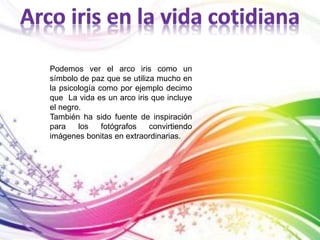 Podemos ver el arco iris como un 
símbolo de paz que se utiliza mucho en 
la psicología como por ejemplo decimo 
que La vida es un arco iris que incluye 
el negro. 
También ha sido fuente de inspiración 
para los fotógrafos convirtiendo 
imágenes bonitas en extraordinarias. 
 