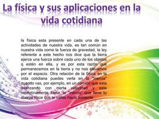 la física esta presente en cada una de las 
actividades de nuestra vida, es tan común en 
nuestra vida como la fuerza de gravedad, la ley 
referente a este hecho nos dice que la tierra 
ejerce una fuerza sobre cada uno de los objetos 
q estén en ella, y es por esta razón que 
permanecemos en la tierra y no nos elevamos 
por el espacio. Otra relación de la física en la 
vida cotidiana puedes verla en la "inercia" 
cuando vas, por ejemplo, en un camión que esta 
avanzando con cierta velocidad y este 
repentinamente frena, la "inercia" que lleva tu 
cuerpo hace que te vallas hacia adelante 
 