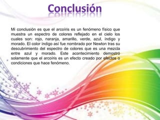 Mi conclusión es que el arcoíris es un fenómeno físico que 
muestra un espectro de colores reflejado en el cielo los 
cuales son: rojo, naranja, amarillo, verde, azul, índigo y 
morado. El color índigo así fue nombrado por Newton tras su 
descubrimiento del espectro de colores que es una mezcla 
entre azul y morado. Este acontecimiento demostró 
solamente que el arcoíris es un efecto creado por efectos o 
condiciones que hace fenómeno. 
 