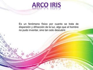 Es un fenómeno físico por cuanto se trata de 
dispersión y difracción de la luz, algo que el hombre 
no pudo inventar, sino tan solo descubrir. 
 